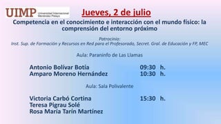 Jueves, 2 de julio Competencia en el conocimiento e interacción con el mundo físico: la comprensión del entorno próximoPatrocinio: Inst. Sup. de Formación y Recursos en Red para el Profesorado, Secret. Gral. de Educación y FP, MEC Aula: Paraninfo de Las LlamasAntonio Bolívar Botía 			09:30   h.	Amparo Moreno Hernández 		10:30   h.Aula: Sala PolivalenteVictoria Carbó Cortina 			15:30   h.	Teresa Pigrau Solé	Rosa María Tarín Martínez