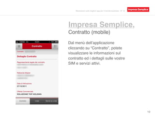 Impresa Semplice,
Contratto (mobile)
10
Dal menù dell’applicazione
cliccando su “Contratto”, potete
visualizzare le informazioni sul
contratto ed i dettagli sulle vostre
SIM e servizi attivi.
Recensioni sulle migliori app per il mondo business - N° 16
 