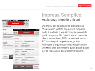 Impresa Semplice,
Assistenza (mobile e ﬁsso)
11
Dal menù dell’applicazione cliccando su
“Assistenza”, potete eseguire la diagnosi
della linea ﬁssa e visualizzare lo stato delle
pratiche aperte. Se riscontrate ad esempio
che la vostra linea ADSL e fonia o il vostro
PC hanno qualche problema, potete
richiedere da qui l’assistenza necessaria o
utilizzare una delle nostre guide passo passo
per la risoluzione dei problemi frequenti.
Recensioni sulle migliori app per il mondo business - N° 16
 