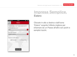 Impresa Semplice,
Estero
12
Cliccate in alto a destra e dall’icona
“Estero” scoprite l’offerta migliore per
chiamare da un Paese all’altro con pochi e
semplici tocchi.
Recensioni sulle migliori app per il mondo business - N° 16
 