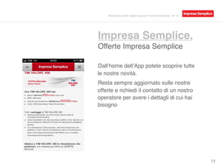 Impresa Semplice,
Offerte Impresa Semplice
13
Dall’home dell’App potete scoprire tutte
le nostre novità.
Resta sempre aggiornato sulle nostre
offerte e richiedi il contatto di un nostro
operatore per avere i dettagli di cui hai
bisogno.
Recensioni sulle migliori app per il mondo business - N° 16
 