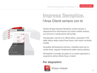 Impresa Semplice,
l’Area Clienti sempre con te
Per dispositivi:
Grazie all’app Impresa Semplice avrete sempre a
disposizione le informazioni sul vostro credito residuo,
sui consumi e sull'erosione del bundle.
Visualizzate i servizi e le offerte attive, scaricate il Pdf
delle fatture della vostra linea ﬁssa o del vostro contratto
mobile.
Accedete all’Assistenza tecnica, chiedete aiuto per le
vostre linee, seguite l’andamento delle vostre pratiche.
Richiedete il contatto da parte di un nostro operatore e
scoprite le ultime offerte ﬁsse e mobili.
iPhone, Android, BlackBerry e
Windows Phone. 2
Recensioni sulle migliori app per il mondo business - N° 16
 