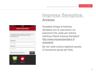 Impresa Semplice,
Accesso
3
Accedete all’app di Impresa
Semplice con lo username e la
password che usate per entrare
nell’Area Clienti Impresa Semplice”
http://www.impresasemplice.it/
areaclienti
Se non siete ancora registrati questa
è l’occasione giusta per farlo.
Recensioni sulle migliori app per il mondo business - N° 16
 