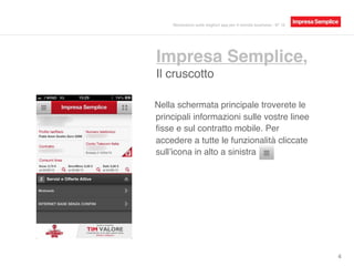 Impresa Semplice,
Il cruscotto
4
Nella schermata principale troverete le
principali informazioni sulle vostre linee
ﬁsse e sul contratto mobile. Per
accedere a tutte le funzionalità cliccate
sull’icona in alto a sinistra
Recensioni sulle migliori app per il mondo business - N° 16
 