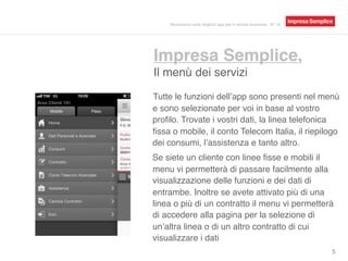 Impresa Semplice,
Il menù dei servizi
5
Tutte le funzioni dell’app sono presenti nel menù
e sono selezionate per voi in base al vostro
proﬁlo. Trovate i vostri dati, la linea telefonica
ﬁssa o mobile, il conto Telecom Italia, il riepilogo
dei consumi, l’assistenza e tanto altro.
Se siete un cliente con linee ﬁsse e mobili il
menu vi permetterà di passare facilmente alla
visualizzazione delle funzioni e dei dati di
entrambe. Inoltre se avete attivato più di una
linea o più di un contratto, il menu vi permetterà
di accedere alla pagina per la selezione di
un’altra linea o di un altro contratto.
Recensioni sulle migliori app per il mondo business - N° 16
 