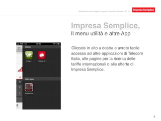 Impresa Semplice,
Il menu utilità e altre App
6
Cliccate in alto a destra e avrete facile
accesso ad altre applicazioni di Telecom
Italia, alle pagine per la ricerca delle
tariffe internazionali o alle offerte di
Impresa Semplice.
Recensioni sulle migliori app per il mondo business - N° 16
 