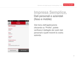 Impresa Semplice,
Dati personali e aziendali
(ﬁsso e mobile)
7
Dal menu dell’applicazione
cliccando su “Proﬁlo”, potete
veriﬁcare il dettaglio dei vostri dati
personali e quelli inerenti la vostra
azienda.
Recensioni sulle migliori app per il mondo business - N° 16
 