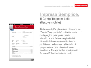 Impresa Semplice,
Il Conto Telecom Italia
(ﬁsso e mobile)
8
Dal menu dell’applicazione cliccando su
“Conto Telecom Italia” o direttamente
dalla pagina principale, potete
visualizzare le fatture degli ultimi 6
bimestri del vostro contratto ﬁsso e
mobile con indicazioni dello stato di
pagamento e data di emissione e
scadenza. Potrete inoltre scaricarlo in
formato Pdf ed inviarlo via mail.
Recensioni sulle migliori app per il mondo business - N° 16
 