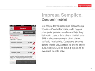 Impresa Semplice,
Consumi (mobile)
9
Dal menù dell’applicazione cliccando su
“Consumi” o direttamente dalla pagina
principale, potete visualizzare il riepilogo
dei vostri consumi sia che si tratti di una
SIM in abbonamento sia di un piano
tariffario ricaricabile. Da questa sezione
potete inoltre visualizzare le offerte attive
sulla vostra SIM e lo stato di erosione di
eventuali bundle attivi.
Recensioni sulle migliori app per il mondo business - N° 16
 