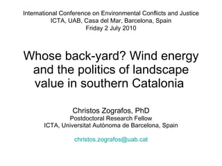 Whose back-yard? Wind energy and the politics of landscape value in southern Catalonia  Christos Zografos, PhD Postdoctoral Research Fellow ICTA, Universitat Autònoma de Barcelona, Spain [email_address] International Conference on Environmental Conflicts and Justice ICTA, UAB,  Casa del Mar, Barcelona, Spain Friday 2 July 2010 
