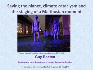 Saving the planet, climate cataclysm and the staging of a Malthusian moment Guy Baeten University of Lund, Department of Human Geography, Sweden Conference on Environmental Conflict, Barcelona, 2-3 July 2010 ” The pulse of the earth”, installation in Copenhagen, Bella Center, COP15, 2009 