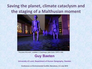 Saving the planet, climate cataclysm and 
  the staging of a Malthusian moment




     ”The pulse of the earth”, installation in Copenhagen, Bella Center, COP15, 2009


                                 Guy Baeten
     University of Lund, Department of Human Geography, Sweden

          Conference on Environmental Conflict, Barcelona, 2-3 July 2010
 