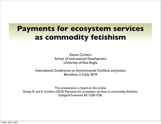Payments for ecosystem services
                       as commodity fetishism

                                                         Esteve Corbera
                                              School of International Development
                                                    University of East Anglia

                                International Conference on Environmental Conﬂicts and Justice
                                                    Barcelona, 2-3 July 2010


                                               This presentation is based on the article:
                       Kosoy, N. and E. Corbera (2010) Payments for ecosystem services as commodity fetishism.
                                                  Ecological Economics 69: 1228-1236.




Friday, July 2, 2010
 