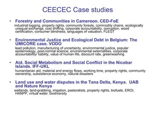 CEECEC Case studies Forestry and Communities in Cameroon.  CED-FoE industrial logging, property rights, community forests, commodity chains, ecologically unequal exchange, cost shifting, corporate accountability, corruption, wood certification, consumer blindness, languages of valuation, FLEGT Environmental Justice and Ecological Debt in Belgium: The UMICORE case. VODO lead pollution, manufacturing of uncertainty, environmental justice, popular epidemiology, post-normal science, environmental externalities, corporate accountability/ liability, value of human life, discount rate, greenwashing Aid, Social Metabolism and Social Conflict in the Nicobar Islands. IFF-UKL humanitarian aid, material and energy flows, working time, property rights, community ownership, subsistence economy, natural disasters Land use and water disputes in the Tana Delta, Kenya.  UAB and Nature Kenya wetlands, land-grabbing, irrigation, pastoralists, property rights, biofuels, EROI, HANPP, virtual water, biodiversity 