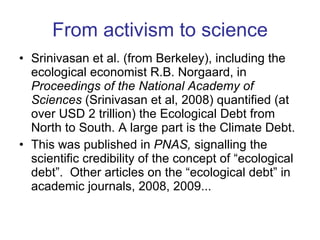From activism to science Srinivasan et al. (from Berkeley), including the ecological economist R.B. Norgaard, in  Proceedings of the National Academy of Sciences  (Srinivasan et al, 2008) quantified (at over USD 2 trillion) the Ecological Debt from North to South. A large part is the Climate Debt.  This was published in  PNAS,  signalling the scientific credibility of the concept of “ecological debt”.  Other articles on the “ecological debt” in academic journals, 2008, 2009... 