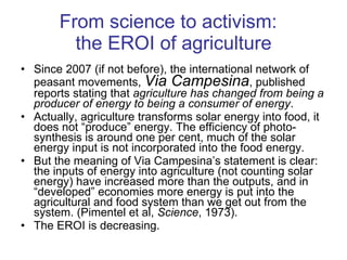 From science to activism:  the EROI of agriculture Since 2007 (if not before), the international network of peasant movements,  Via Campesina , published reports stating that  agriculture has changed from being a producer of energy to being a consumer of energy .  Actually, agriculture transforms solar energy into food, it does not “produce” energy. The efficiency of photo-synthesis is around one per cent, much of the solar energy input is not incorporated into the food energy.  But the meaning of Via Campesina’s statement is clear: the inputs of energy into agriculture (not counting solar energy) have increased more than the outputs, and in “developed” economies more energy is put into the agricultural and food system than we get out from the system. (Pimentel et al,  Science , 1973).  The EROI is decreasing. 