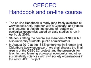 CEECEC  Handbook and on-line course The on-line Handbook is ready (and freely available at www.ceecec.net), together with a Glossary, and videos and lectures, a trial on-line course of “bottom-up” ecological economics based on case studies is run in April-July 2010.  Students taking the course are members of NGOs but  also university students, public administrators.  In August 2010 at the ISEE conference in Bremen and Oldenburg (www,ecoeco.org) we shall discuss the final results of the CEECEC project, and the prospects for teaching and learning ecological economics and other sustainability sciences with civil society organizations in the new EJOLT project. 