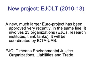 New project: EJOLT (2010-13) A new, much larger Euro-project has been approved very recently, in the same line. It involves 23 organizations (EJOs, research institutes, think tanks). It will be coordinated by ICTA-UAB. EJOLT means Environmental Justice Organizations, Liabilities and Trade. 