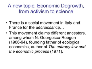 A new topic: Economic Degrowth, from activism to science There is a social movement in Italy and  France for the  décroissance … This movement claims different ancestors, among whom N. Georgescu-Roegen (1906-94), founding father of ecological economics, author of  The entropy law and the economic process  (1971). 