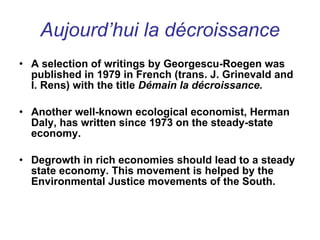 Aujourd’hui la décroissance A selection of writings by Georgescu-Roegen was published in 1979 in French (trans. J. Grinevald and I. Rens) with the title  Démain la décroissance. Another well-known ecological economist, Herman Daly, has written since 1973 on the steady-state economy.  Degrowth in rich economies should lead to a steady state economy. This movement is helped by the Environmental Justice movements of the South. 