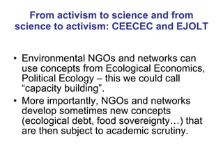 From activism to science and from science to activism: CEECEC and EJOLT Environmental NGOs and networks can use concepts from Ecological Economics, Political Ecology – this we could call “capacity building”. More importantly, NGOs and networks develop sometimes new concepts (ecological debt, food sovereignty…) that are then subject to academic scrutiny. 