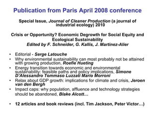 Publication from Paris April 2008 conference Special Issue,  Journal of Cleaner Production  (a journal of industrial ecology) 2010 Crisis or Opportunity? Economic Degrowth for Social Equity and Ecological Sustainability Edited by F. Schneider, G. Kallis, J. Martinez-Alier Editorial -  Serge Latouche Why environmental sustainability can most probably not be attained with growing production,  Roefie Hueting Energy transition towards economic and environmental sustainability: feasible paths and policy implications,  Simone D’Alessandro Tommaso Luzzati Mario Morroni Relax about GDP growth: implications for climate and crisis,  Jeroen van den Bergh Impact caps: why population, affluence and technology strategies should be abandoned,  Blake Alcott… 12 articles and book reviews (incl. Tim Jackson, Peter Victor…) 