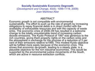 Socially Sustainable Economic Degrowth ( Development and Change , 40(6): 1099-1119, 2009) Joan Martinez-Alier ABSTRACT Economic growth is not compatible with environmental sustainability. The effort to push up the rate of growth by increasing obligations to repay financial debts is in direct conflict with the availability of exhaustible resources and with the capacity of waste sinks. The economic crisis of 2008–09 has resulted in a welcome change to the totally unsustainable trend of increasing carbon dioxide emissions. The Kyoto Protocol of 1997 was generous to the rich countries, giving them property rights on the carbon sinks and the atmosphere in exchange for the promise of a reduction of 5 per cent of their emissions relative to1990. This modest Kyoto objective will be fulfilled more easily because of the economic crisis. This shows that economic de-growth, leading to a steady state, is a plausible objective for the rich industrial economies. This would be supported by the environmental justice movements of the South, which are active in resource extraction conflicts. 
