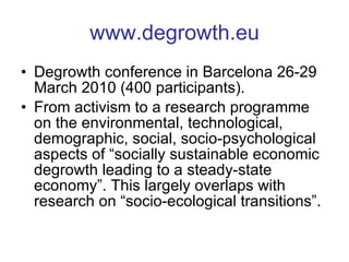www.degrowth.eu Degrowth conference in Barcelona 26-29 March 2010 (400 participants). From activism to a research programme on the environmental, technological, demographic, social, socio-psychological aspects of “socially sustainable economic degrowth leading to a steady-state economy”. This largely overlaps with research on “socio-ecological transitions”. 