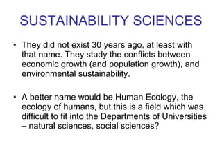 SUSTAINABILITY SCIENCES They did not exist 30 years ago, at least with that name. They study the conflicts between economic growth (and population growth), and environmental sustainability. A better name would be Human Ecology, the ecology of humans, but this is a field which was difficult to fit into the Departments of Universities – natural sciences, social sciences?  