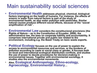 Main sustainability social sciences Environmental Health   addresses physical, chemical, biological factors impinging on the health of humans. For instance, the effects of arsenic in water from natural factors is part of the study of enviromental health, as also water pollution with pesticides. Similar natural causes produce different social effects, because of the “social amplification of risk”.  Environmental Law  considers the constitucional provisions (the Rights of Nature – as in the Constitution of Ecuador, 2008), the administrative law, the laws on corporate liability and accountability. It comprises international private and public law related to the environment, including e.g. the Basel Treaty on toxic waste exports. Political Ecology  focuses on the use of power to explain the access to environmental resources and services, or the burdens of pollution according to caste or social class or gender. It focuses both on local and international ecological distribution conflicts, and studies the use of power to decide procedures for decision-making in environmental issues. Together with environmental sociology, it studies also the environmental movements.  Also,  Ecological Anthropology, Ethno-ecology, Agroecology, Environmental History … 