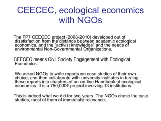 CEECEC, ecological economics with NGOs The FP7 CEECEC project (2008-2010) developed out of disatisfaction from the distance between academic ecological economics, and the "activist knowledge" and the needs of environmental Non-Governmental Organizations. CEECEC means Civil Society Engagement with Ecological Economics. We asked NGOs to write reports on case studies of their own choice, and then collaborate with university institutes in turning these reports  into chapters of an on-line Handbook of ecological economics. It is a 750,000€ project involving 13 institutions. This is indeed what we did for two years. The NGOs chose the case studies, most of them of immediate relevance.  