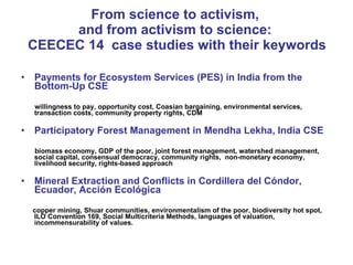 From science to activism,  and from activism to science:  CEECEC 14  case studies with their keywords Payments for Ecosystem Services (PES) in India from the Bottom-Up  CSE willingness to pay, opportunity cost, Coasian bargaining, environmental services, transaction costs, community property rights, CDM Participatory Forest Management in Mendha Lekha, India CSE biomass economy, GDP of the poor, joint forest management, watershed management, social capital, consensual democracy, community rights,  non-monetary economy, livelihood security, rights-based approach Mineral Extraction and Conflicts in Cordillera del Cóndor, Ecuador,  Acción Ecológica copper mining, Shuar communities, environmentalism of the poor, biodiversity hot spot, ILO Convention 169, Social Multicriteria Methods, languages of valuation, incommensurability of values. 