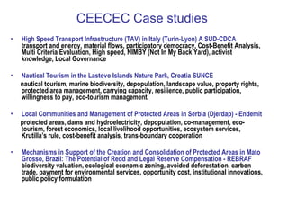 CEECEC Case studies High Speed Transport Infrastructure (TAV) in Italy (Turin-Lyon)  A SUD-CDCA   transport and energy, material flows, participatory democracy, Cost-Benefit Analysis, Multi Criteria Evaluation, High speed, NIMBY (Not In My Back Yard), activist knowledge,  Local Governance  Nautical Tourism in the Lastovo Islands Nature Park, Croatia  SUNCE nautical tourism, marine biodiversity, depopulation, landscape value, property rights, protected area management, carrying capacity, resilience, public participation, willingness to pay, eco-tourism management. Local Communities and Management of Protected Areas in Serbia (Djerdap) -  Endemit protected areas, dams and hydroelectricity, depopulation, co-management, eco-tourism, forest economics, local livelihood opportunities, ecosystem services, Krutilla’s rule, cost-benefit analysis, trans-boundary cooperation Mechanisms in Support of the Creation and Consolidation of Protected Areas in Mato Grosso, Brazil: The Potential of Redd and Legal Reserve Compensation -  REBRAF   biodiversity valuation, ecological economic zoning, avoided deforestation, carbon trade, payment for environmental services, opportunity cost, institutional innovations, public policy formulation 