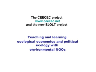 The CEECEC project   www.ceecec.net and the new EJOLT project Teaching and learning  ecological economics and political ecology with  environmental NGOs 