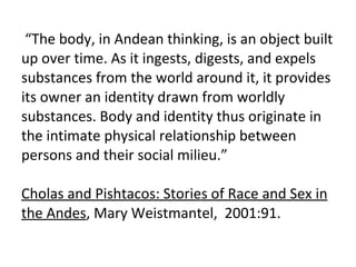    “ The body, in Andean thinking, is an object built up over time. As it ingests, digests, and expels substances from the...