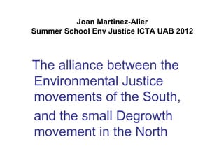 Joan Martinez-Alier
Summer School Env Justice ICTA UAB 2012



The alliance between the
Environmental Justice
movements of the South,
and the small Degrowth
movement in the North
 