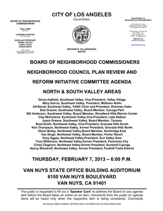 CITY OF LOS ANGELES
                                                                                                             DEPARTMENT OF
BOARD OF NEIGHBORHOOD
                                                                CALIFORNIA                             NEIGHBORHOOD EMPOWERMENT

    COMMISSIONERS                                                                                            20th FLOOR, CITY HALL
                                                                                                          200 NORTH SPRING STREET
                                                                                                            LOS ANGELES, CA 90012
          PAUL PARK
              PRESIDENT
                                                                                                          TELEPHONE: (213) 978-1551
                                                                                                               TOLL-FREE: 3-1-1
   LEONARD SHAFFER                                                                                            FAX: (213) 978-1751
           VICE PRESIDENT                                                                                   E-MAIL: done@lacity.org

                                                                                                               GRAYCE LIU
  DOUGLAS EPPERHART                                                                                          GENERAL MANAGER
    DANIEL GATICA
     LINDA LUCKS                                                                                            www.EmpowerLA.org
     KAREN MACK
            JANET LINDO                                    ANTONIO R. VILLARAIGOSA
    Executive Administrative Assistant
     TELEPHONE: (213) 978-1551
                                                                   MAYOR




                             BOARD OF NEIGHBORHOOD COMMISSIONERS

                        NEIGHBORHOOD COUNCIL PLAN REVIEW AND

                                  REFORM INITIATIVE COMMITTEE AGENDA

                                         NORTH & SOUTH VALLEY AREAS
                                 Ginny Hatfield, Southeast Valley, Vice-President, Valley Village
                                    Mary Garcia, Southeast Valley, President, Midtown NoHo
                            Jill Barad, Southeast Valley, VANC Chair and President, Sherman Oaks
                                  Bob Greene, Southwest Valley, Board Member, Canoga Park
                       Bill Anderson, Southwest Valley, Board Member, Woodland Hills-Warner Center
                                 Clay McFarland, Southwest Valley,Vice-President, Lake Balboa
                                    Joyce Greene, Southwest Valley, Board Member, Tarzana
                               Brad Smith, Northwest Valley, Vice-President, Granada Hills South
                            Kim Thompson, Northwest Valley, former President, Granada Hills North
                                 Glenn Bailey, Northwest Valley,Board Member, Northridge East
                                   Vas Singh, Northwest Valley, Board Member, Porter Ranch
                                    Gary Aggas, Northeast Valley,President, Sun Valley Area
                               Tony Wilkinson, Northeast Valley,former President, Panorama City
                             Cindy Cleghorn, Northeast Valley,former President, Sunland-Tujunga
                          Nancy Woodruff, Northeast Valley, former President, Foothill Trails District


                                 THURSDAY, FEBRUARY 7, 2013 – 6:00 P.M.

                 VAN NUYS STATE OFFICE BUILDING AUDITORIUM
                         6150 VAN NUYS BOULEVARD
                             VAN NUYS, CA 91401
            The public is requested to fill out a “Speaker Card” to address the Board on any agenda
            item before the Board takes an action on an item. Comments from the public on agenda
            items will be heard only when the respective item is being considered. Comments
                                         AN EQUAL EMPLOYMENT OPPORTUNITY AFFIRMATIVE ACTION EMPLOYER
 
