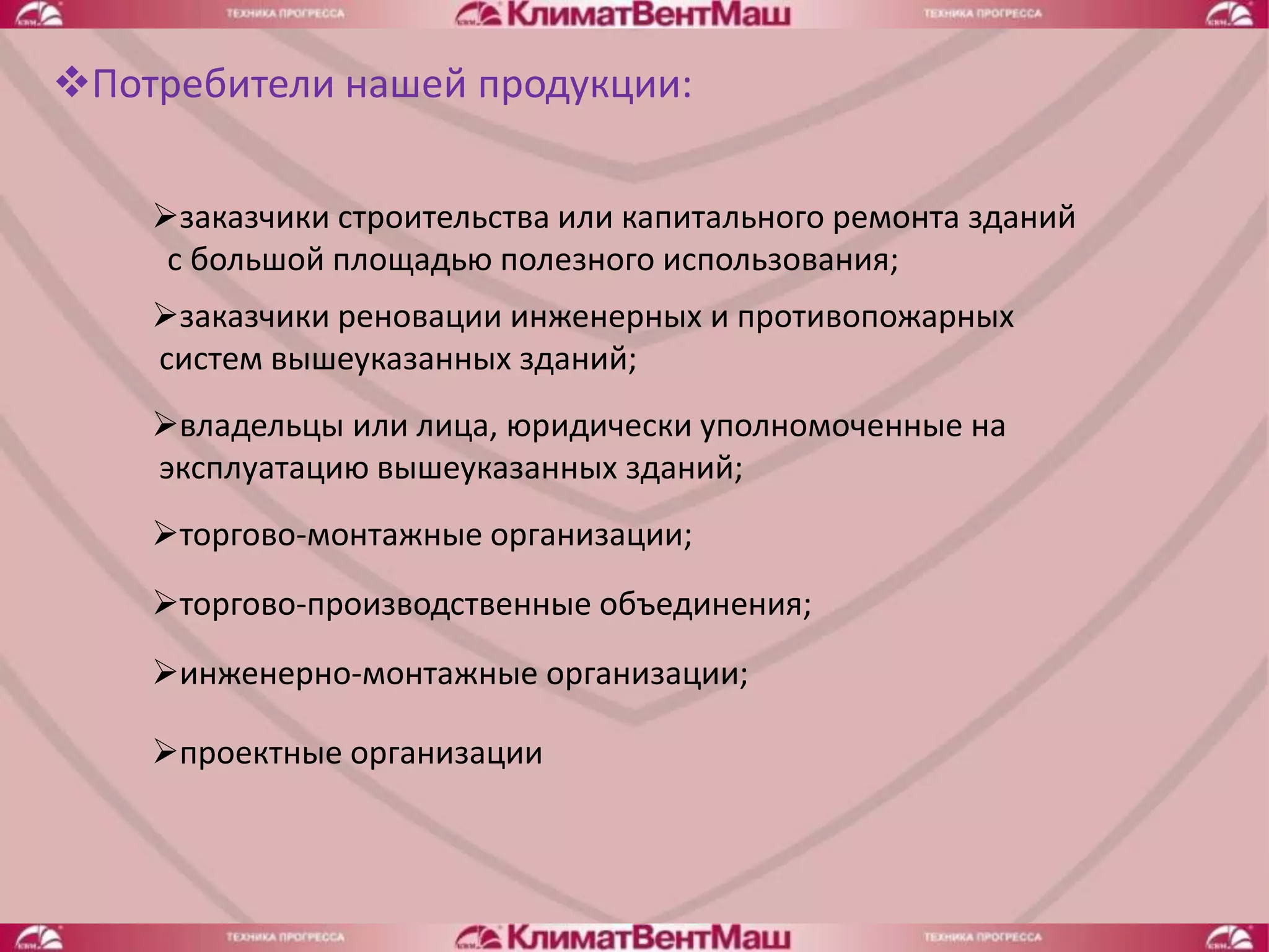 Потребители нашей продукции:

    заказчики строительства или капитального ремонта зданий
     с большой площадью полезного использования;
    заказчики реновации инженерных и противопожарных
    систем вышеуказанных зданий;
    владельцы или лица, юридически уполномоченные на
    эксплуатацию вышеуказанных зданий;
    торгово-монтажные организации;
    торгово-производственные объединения;
    инженерно-монтажные организации;

    проектные организации
 