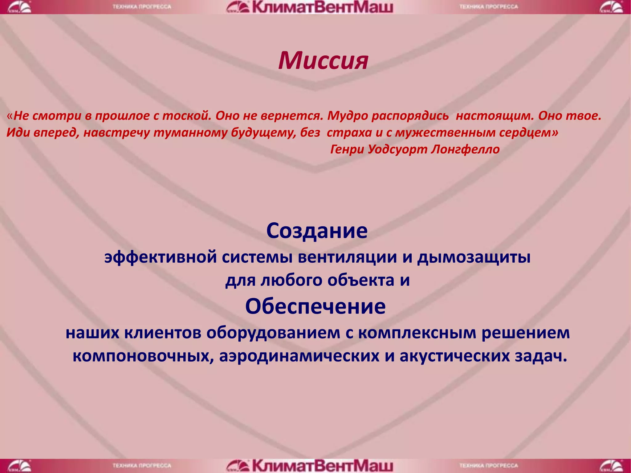 Миссия
«Не смотри в прошлое с тоской. Оно не вернется. Мудро распорядись настоящим. Оно твое.
Иди вперед, навстречу туманному будущему, без страха и с мужественным сердцем»
                                                Генри Уодсуорт Лонгфелло




                                     Создание
              эффективной системы вентиляции и дымозащиты
                          для любого объекта и
                                  Обеспечение
        наших клиентов оборудованием с комплексным решением
         компоновочных, аэродинамических и акустических задач.
 