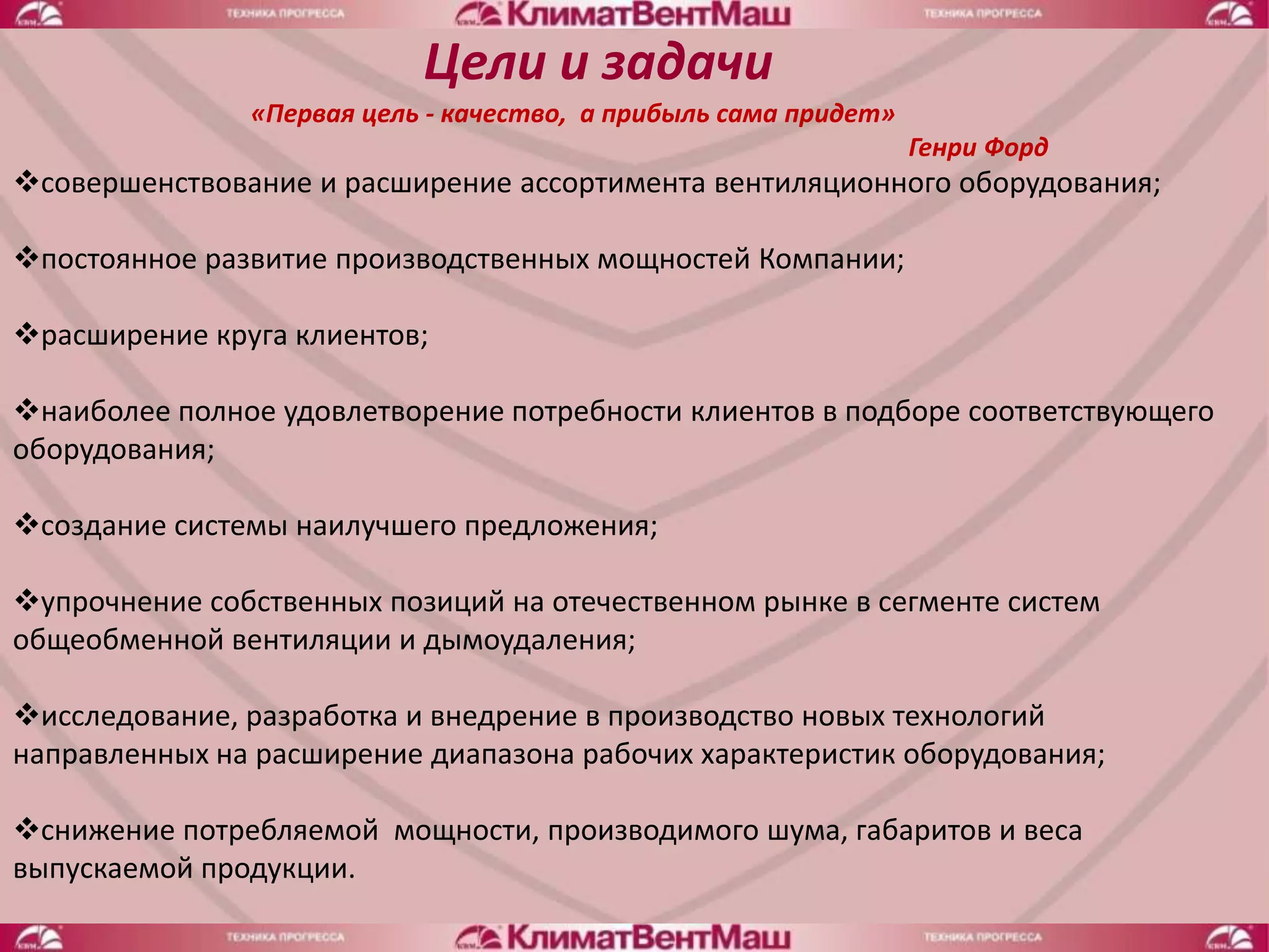Цели и задачи
               «Первая цель - качество, а прибыль сама придет»
                                                                 Генри Форд
совершенствование и расширение ассортимента вентиляционного оборудования;

постоянное развитие производственных мощностей Компании;

расширение круга клиентов;

наиболее полное удовлетворение потребности клиентов в подборе соответствующего
оборудования;

создание системы наилучшего предложения;

упрочнение собственных позиций на отечественном рынке в сегменте систем
общеобменной вентиляции и дымоудаления;

исследование, разработка и внедрение в производство новых технологий
направленных на расширение диапазона рабочих характеристик оборудования;

снижение потребляемой мощности, производимого шума, габаритов и веса
выпускаемой продукции.
 
