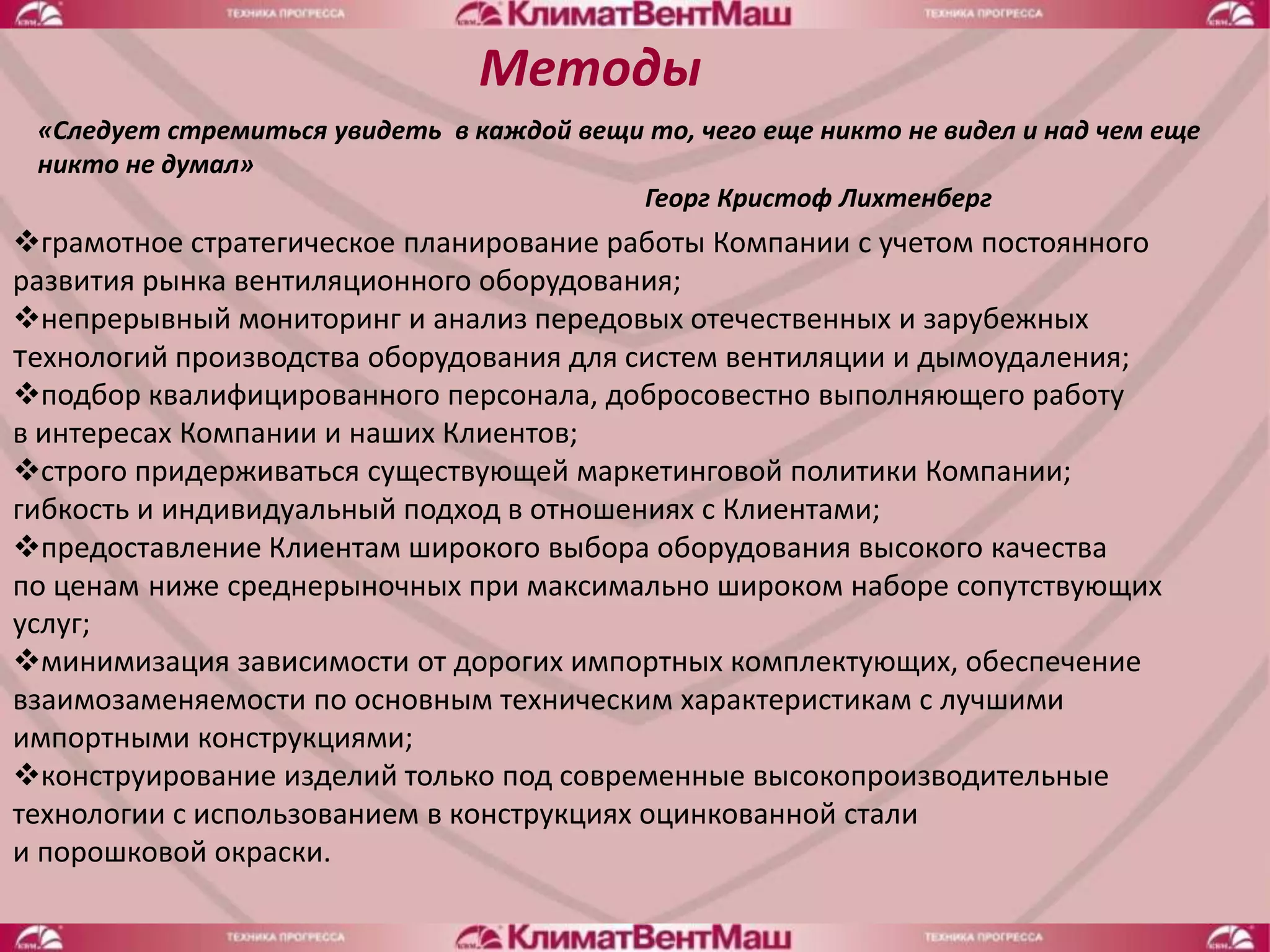 Методы
 «Следует стремиться увидеть в каждой вещи то, чего еще никто не видел и над чем еще
 никто не думал»
                                          Георг Кристоф Лихтенберг
грамотное стратегическое планирование работы Компании с учетом постоянного
развития рынка вентиляционного оборудования;
непрерывный мониторинг и анализ передовых отечественных и зарубежных
технологий производства оборудования для систем вентиляции и дымоудаления;
подбор квалифицированного персонала, добросовестно выполняющего работу
в интересах Компании и наших Клиентов;
строго придерживаться существующей маркетинговой политики Компании;
гибкость и индивидуальный подход в отношениях с Клиентами;
предоставление Клиентам широкого выбора оборудования высокого качества
по ценам ниже среднерыночных при максимально широком наборе сопутствующих
услуг;
минимизация зависимости от дорогих импортных комплектующих, обеспечение
взаимозаменяемости по основным техническим характеристикам с лучшими
импортными конструкциями;
конструирование изделий только под современные высокопроизводительные
технологии с использованием в конструкциях оцинкованной стали
и порошковой окраски.
 