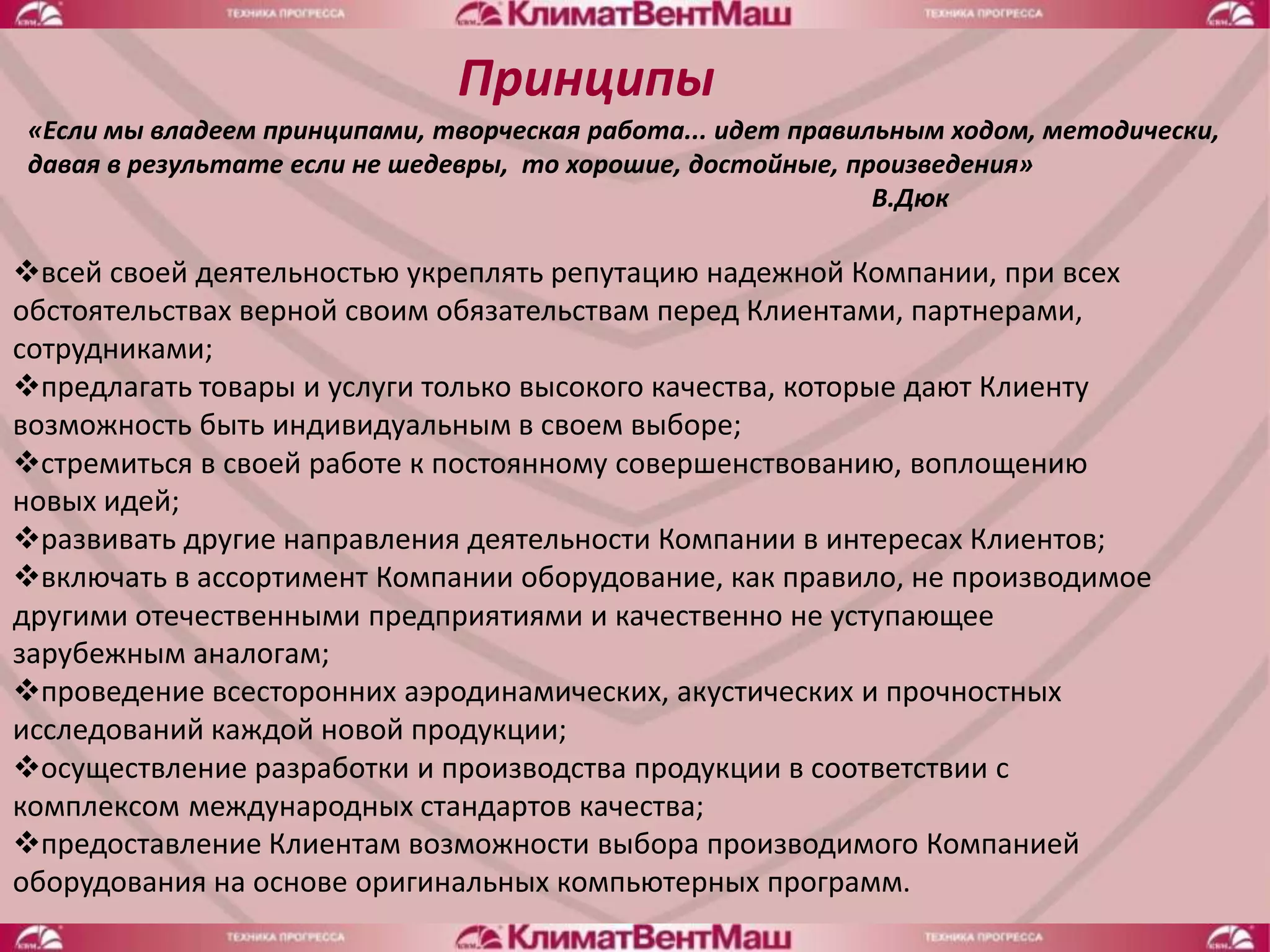 Принципы
«Если мы владеем принципами, творческая работа... идет правильным ходом, методически,
давая в результате если не шедевры, то хорошие, достойные, произведения»
                                                             В.Дюк

всей своей деятельностью укреплять репутацию надежной Компании, при всех
обстоятельствах верной своим обязательствам перед Клиентами, партнерами,
сотрудниками;
предлагать товары и услуги только высокого качества, которые дают Клиенту
возможность быть индивидуальным в своем выборе;
стремиться в своей работе к постоянному совершенствованию, воплощению
новых идей;
развивать другие направления деятельности Компании в интересах Клиентов;
включать в ассортимент Компании оборудование, как правило, не производимое
другими отечественными предприятиями и качественно не уступающее
зарубежным аналогам;
проведение всесторонних аэродинамических, акустических и прочностных
исследований каждой новой продукции;
осуществление разработки и производства продукции в соответствии с
комплексом международных стандартов качества;
предоставление Клиентам возможности выбора производимого Компанией
оборудования на основе оригинальных компьютерных программ.
 