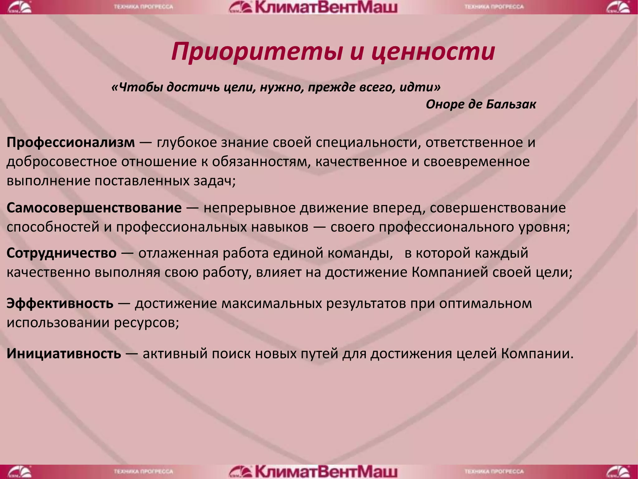 Приоритеты и ценности
              «Чтобы достичь цели, нужно, прежде всего, идти»
                                                           Оноре де Бальзак

Профессионализм — глубокое знание своей специальности, ответственное и
добросовестное отношение к обязанностям, качественное и своевременное
выполнение поставленных задач;
Самосовершенствование — непрерывное движение вперед, совершенствование
способностей и профессиональных навыков — своего профессионального уровня;
Сотрудничество — отлаженная работа единой команды, в которой каждый
качественно выполняя свою работу, влияет на достижение Компанией своей цели;
Эффективность — достижение максимальных результатов при оптимальном
использовании ресурсов;
Инициативность — активный поиск новых путей для достижения целей Компании.
 