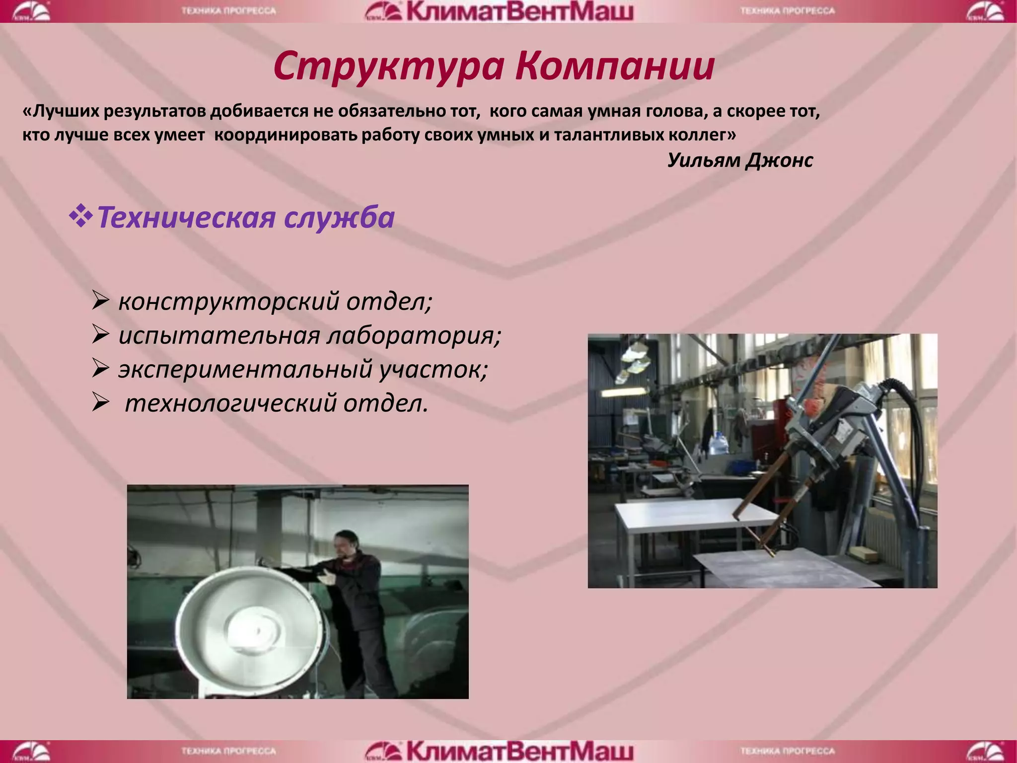 Структура Компании
«Лучших результатов добивается не обязательно тот, кого самая умная голова, а скорее тот,
кто лучше всех умеет координировать работу своих умных и талантливых коллег»
                                                                       Уильям Джонс

    Техническая служба

        конструкторский отдел;
        испытательная лаборатория;
        экспериментальный участок;
        технологический отдел.
 