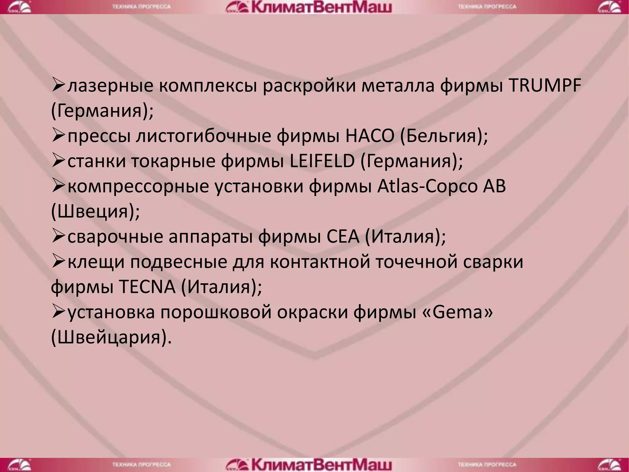 лазерные комплексы раскройки металла фирмы TRUMPF
(Германия);
прессы листогибочные фирмы HACO (Бельгия);
станки токарные фирмы LEIFELD (Германия);
компрессорные установки фирмы Atlas-Copco AB
(Швеция);
сварочные аппараты фирмы CEA (Италия);
клещи подвесные для контактной точечной сварки
фирмы TECNA (Италия);
установка порошковой окраски фирмы «Gema»
(Швейцария).
 