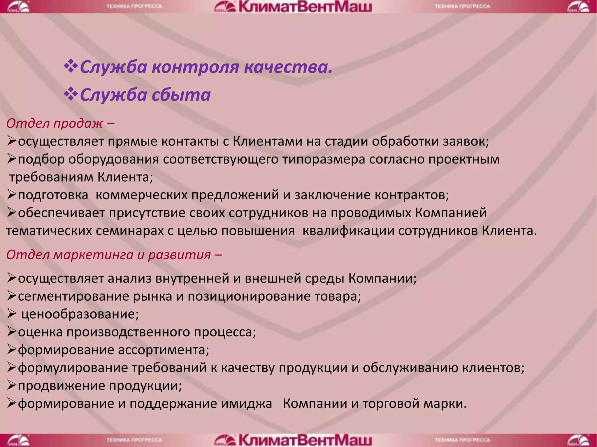 Служба контроля качества.
       Служба сбыта
Отдел продаж –
осуществляет прямые контакты с Клиентами на стадии обработки заявок;
подбор оборудования соответствующего типоразмера согласно проектным
 требованиям Клиента;
подготовка коммерческих предложений и заключение контрактов;
обеспечивает присутствие своих сотрудников на проводимых Компанией
тематических семинарах с целью повышения квалификации сотрудников Клиента.
Отдел маркетинга и развития –
осуществляет анализ внутренней и внешней среды Компании;
сегментирование рынка и позиционирование товара;
 ценообразование;
оценка производственного процесса;
формирование ассортимента;
формулирование требований к качеству продукции и обслуживанию клиентов;
продвижение продукции;
формирование и поддержание имиджа Компании и торговой марки.
 