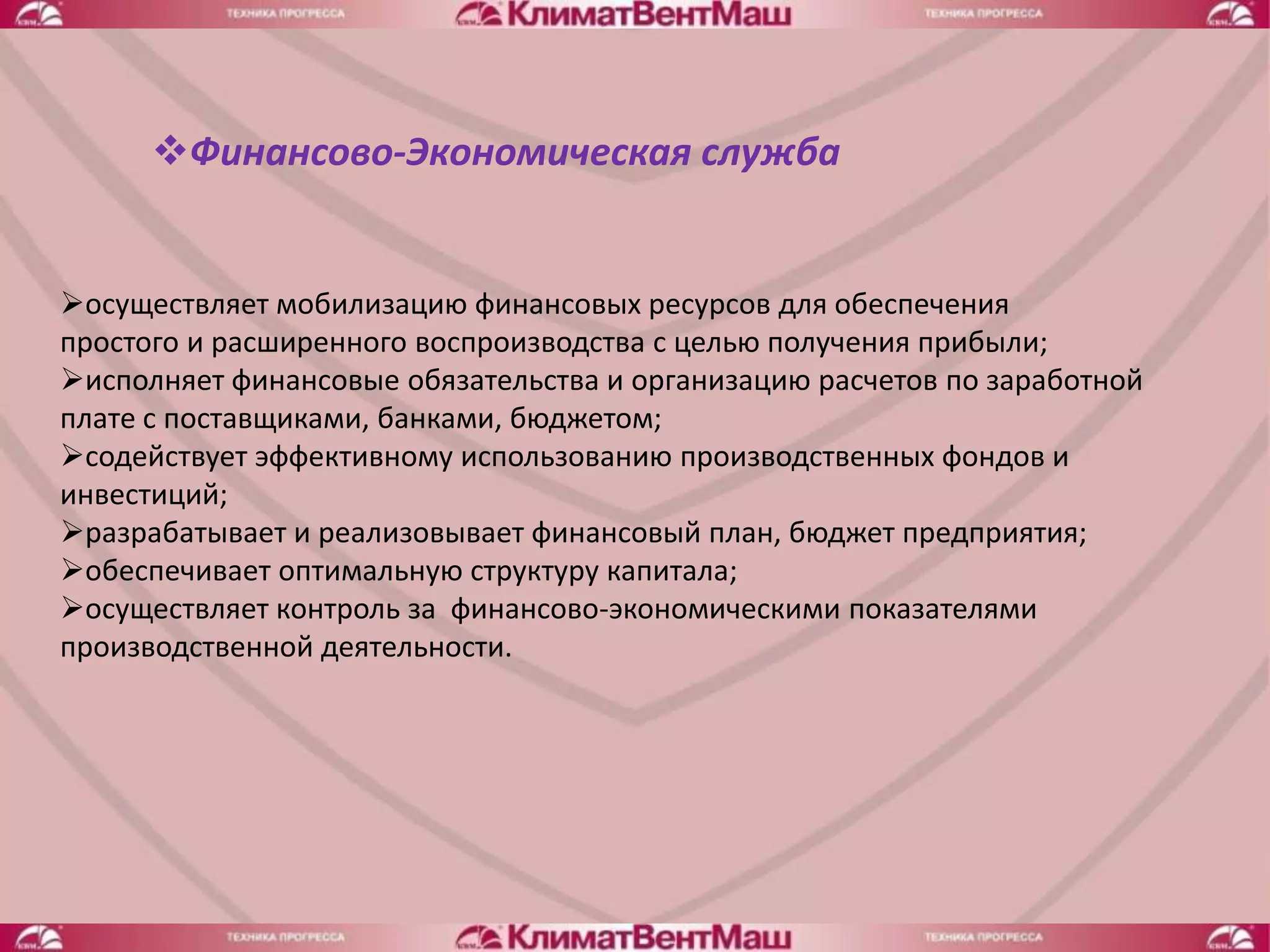 Финансово-Экономическая служба


осуществляет мобилизацию финансовых ресурсов для обеспечения
простого и расширенного воспроизводства с целью получения прибыли;
исполняет финансовые обязательства и организацию расчетов по заработной
плате с поставщиками, банками, бюджетом;
содействует эффективному использованию производственных фондов и
инвестиций;
разрабатывает и реализовывает финансовый план, бюджет предприятия;
обеспечивает оптимальную структуру капитала;
осуществляет контроль за финансово-экономическими показателями
производственной деятельности.
 