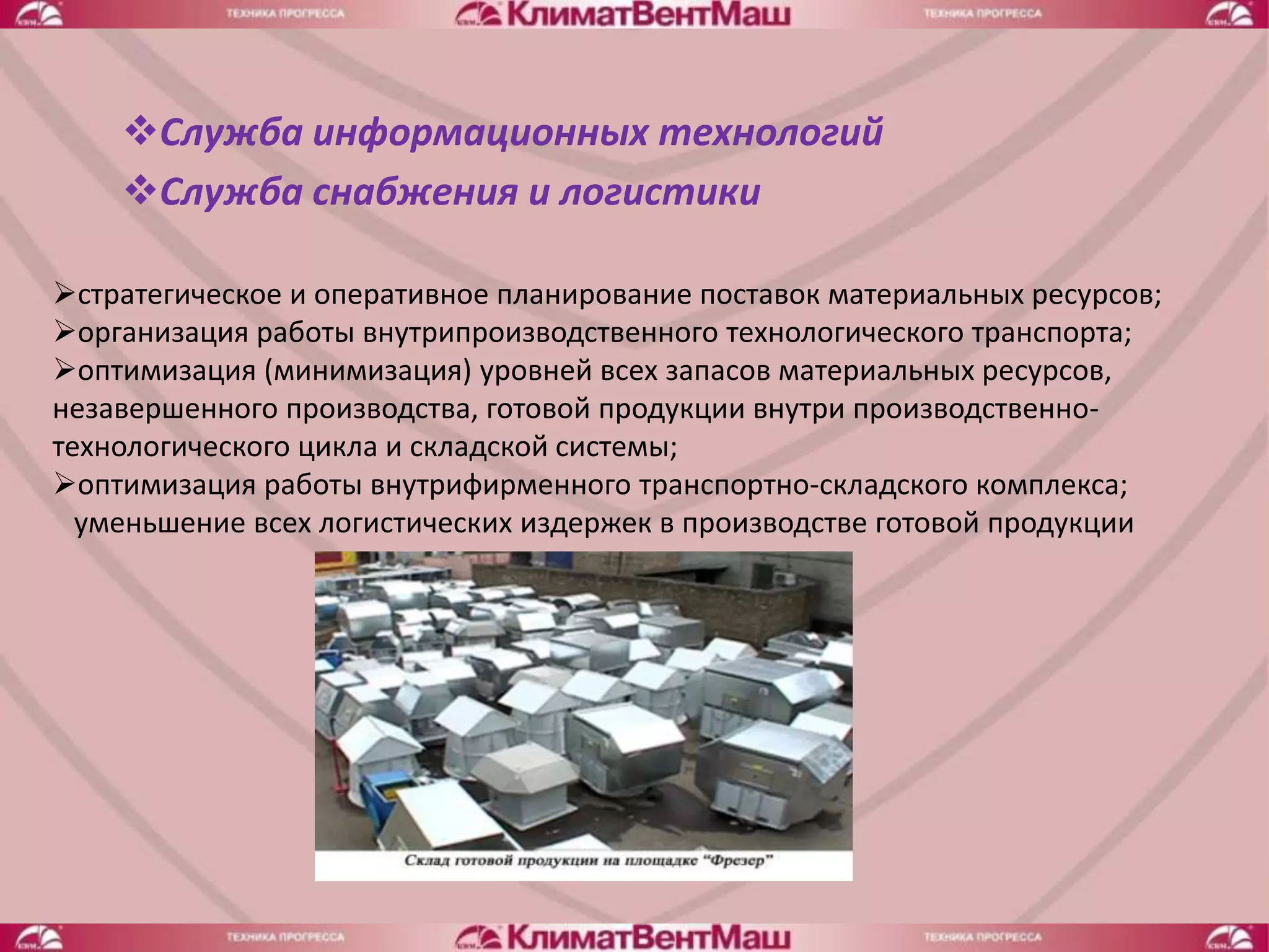 Служба информационных технологий
    Служба снабжения и логистики

стратегическое и оперативное планирование поставок материальных ресурсов;
организация работы внутрипроизводственного технологического транспорта;
оптимизация (минимизация) уровней всех запасов материальных ресурсов,
незавершенного производства, готовой продукции внутри производственно-
технологического цикла и складской системы;
оптимизация работы внутрифирменного транспортно-складского комплекса;
  уменьшение всех логистических издержек в производстве готовой продукции
 