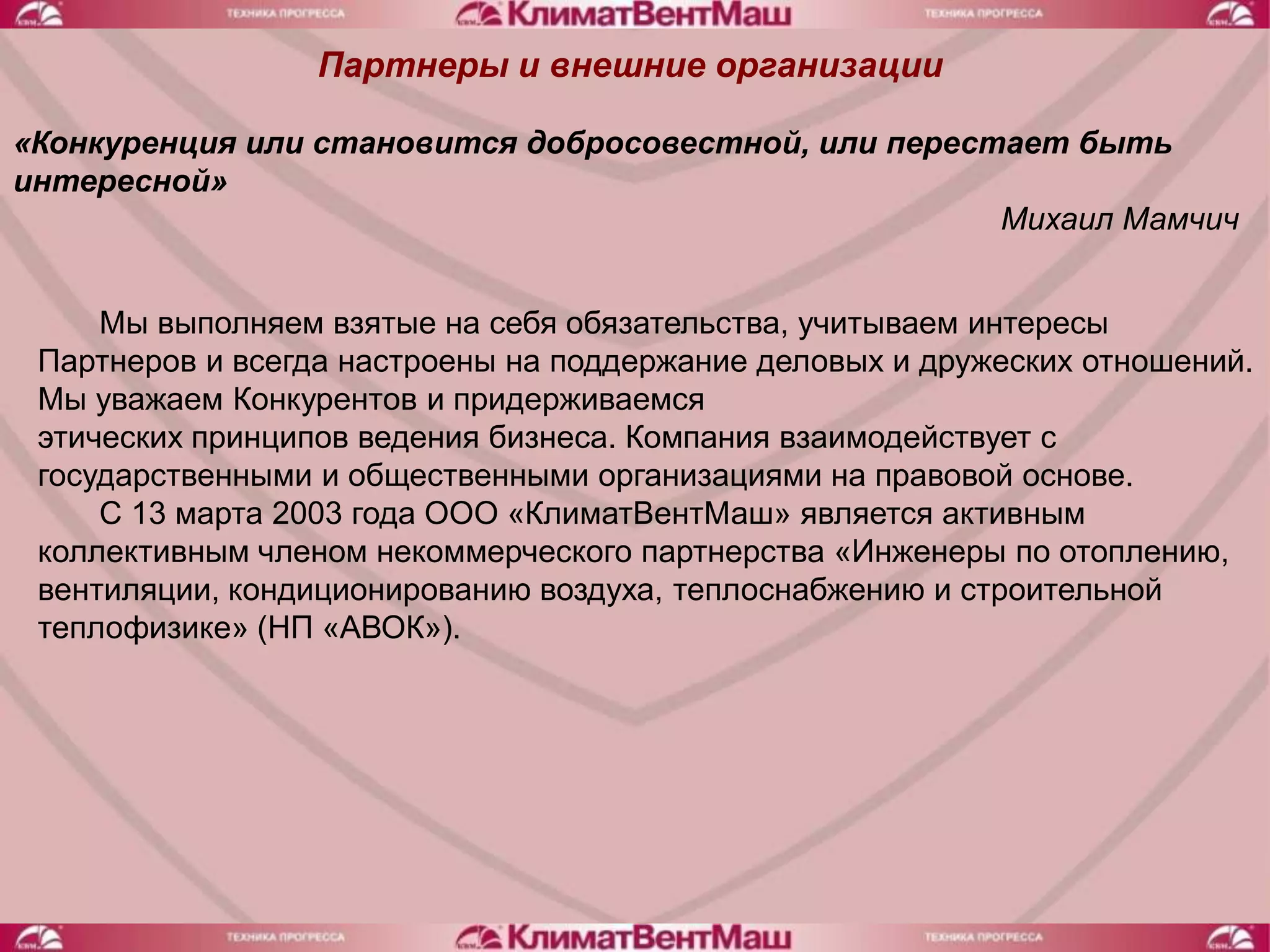 Партнеры и внешние организации

«Конкуренция или становится добросовестной, или перестает быть
интересной»
                                                      Михаил Мамчич


     Мы выполняем взятые на себя обязательства, учитываем интересы
 Партнеров и всегда настроены на поддержание деловых и дружеских отношений.
 Мы уважаем Конкурентов и придерживаемся
 этических принципов ведения бизнеса. Компания взаимодействует с
 государственными и общественными организациями на правовой основе.
     С 13 марта 2003 года ООО «КлиматВентМаш» является активным
 коллективным членом некоммерческого партнерства «Инженеры по отоплению,
 вентиляции, кондиционированию воздуха, теплоснабжению и строительной
 теплофизике» (НП «АВОК»).
 