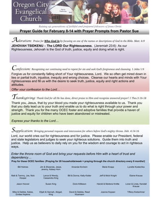  
            Prayer Guide for February 8-14 with Prayer Prompts from Pastor Sue
 

    Adoration: Praise for Who God Is by focusing on one of the names or descriptions of God in the Bible. Matt. 6:9
 
 
    JEHOVAH TSIDKENU – The LORD Our Righteousness. (Jeremiah 23:6) As our
 
    Righteousness, Jehovah is the God of truth, justice, equity and doing what is right.
 
 
 
 

    Confession: Recognizing our continuing need to repent for sin and seek God’s forgiveness and cleansing. 1 John 1:9
 
 
    Forgive us for constantly falling short of Your righteousness, Lord. We so often get mired down in
 
    lies or partial truth, injustice, inequity and wrong choices. Cleanse our hearts and minds with Your
 
    righteousness and fill us with the desire to seek truth, justice, equity and right actions and
 
    attitudes.
 
    Offer your confession to the Lord…
 

    Thanksgiving: Thank God for all He has done, direct praise to Him and recognize answered prayer! 1 Thes.5:16-18
 
 
    Thank you, Jesus, that by your blood you made your righteousness available to us. Thank you
 
    that you daily lead us to your truth and enable us to do what is right through your power and
 
    strength. Thank you for the many OCEC foster and adoptive families that provide a haven of
 
    justice and equity for children who have been abandoned or mistreated.
 
 
    Express your thanks to the Lord…
 

    Supplication: Bringing personal requests and intercession for others before God’s mighty throne. Heb. 4:14-16
 
 
    Lord, our world cries out for righteousness and for justice. Please enable our President, federal
    and state legislators and judges to seek your righteous solutions. Guide them into truth and
    justice. Help us as believers to daily rely on you for the wisdom and courage to act in righteous
 
    ways.
 
 
    Enter the throne room of God and bring your requests before Him with a heart of trust and
 
    dependency…
 
 
 


    Pray for these OCEC families: (Praying for 20 households/week = praying through the church directory every 9 months!)
 

 
 




          Bill Holmes         Jim & Shawnda, Jesse,           Amanda Kirchem                 Marie Knapp             Lynette Kostechka
                               Jeremy, Kelsey Horn


    Matt & Tammy, Joe, Nick       Lance & Wendy,          Bill & Donna, Kelly Kistler     Jeff & Micki Knight          Elaine Krause
            Hooper                Cassandra King

         Jason Hoover               Susan King                 Doris Kittleson          Harold & Marlene Knittle   Loran & Linda, Kendall
                                                                                                                          Krause

     Mike & Debbie, Kelsie,   Elijah & Hannah, Abigail,    David & Debbie, Reed             Joanne Kopsen           Tiffany Kretschmer
        Emilee Hopkins                  King                     Klusmann
 
 